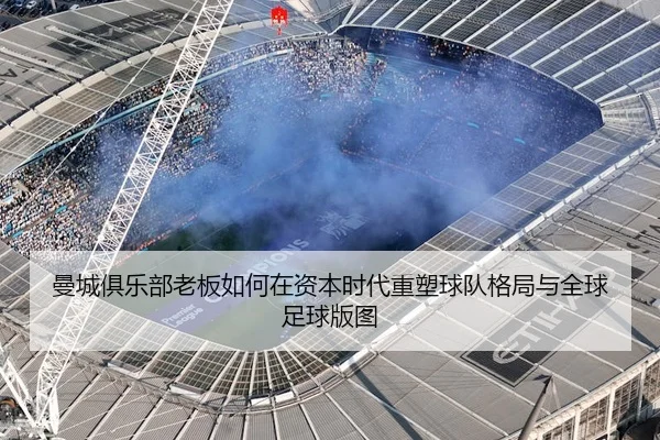 曼城俱乐部老板如何在资本时代重塑球队格局与全球足球版图