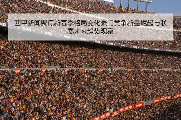 西甲新闻聚焦新赛季格局变化豪门竞争新星崛起与联赛未来趋势观察