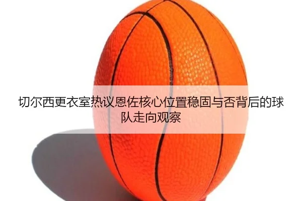 切尔西更衣室热议恩佐核心位置稳固与否背后的球队走向观察